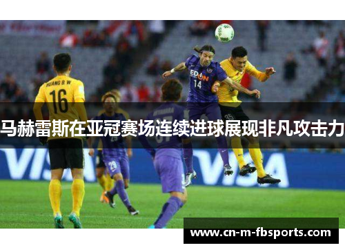 马赫雷斯在亚冠赛场连续进球展现非凡攻击力